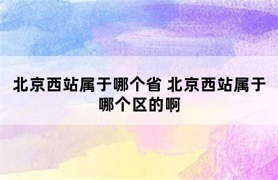 北京西站属于哪个省 北京西站属于哪个区的啊